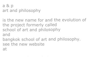 a & p
art and philosophy
is the new name for and the evolution of the project formerly called
school of art and philosophy
and
bangkok school of art and philosophy.
see the new website
at
www.artandphilosophy.net