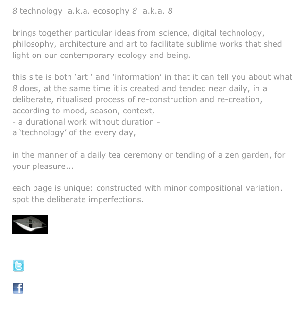 8 technology  a.k.a. ecosophy 8  a.k.a. 8

brings together particular ideas from science, digital technology, philosophy, architecture and art to facilitate sublime works that shed light on our contemporary ecology and being.

this site is both ‘art ‘ and ‘information’ in that it can tell you about what 8 does, at the same time it is created and tended near daily, in a deliberate, ritualised process of re-construction and re-creation, according to mood, season, context,
a durational work without duration - 
a ‘technology’ of the every day, 
towards a poor technology,
in the manner of a daily tea ceremony or tending of a zen garden, for your pleasure... 

each page is unique: constructed with minor compositional variation.
spot the deliberate imperfections.


￼
view via the sublime filmic work, version for the internet: naka-ma
 
connect with 8 technology’s daily twitter
￼

join the evolving discussion too at facebook    

￼

home            about 8             projects             blog            contact 