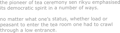 the pioneer of tea ceremony sen rikyu emphasised its democratic spirit in a number of ways.

no matter what one’s status, whether load or peasant to enter the tea room one had to crawl through a low entrance.





