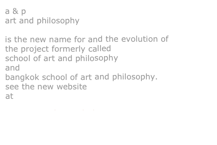 a & p
art and philosophy

is the new name for and the evolution of the project formerly called
school of art and philosophy
and
bangkok school of art and philosophy.
see the new website
at
www.artandphilosophy.net


