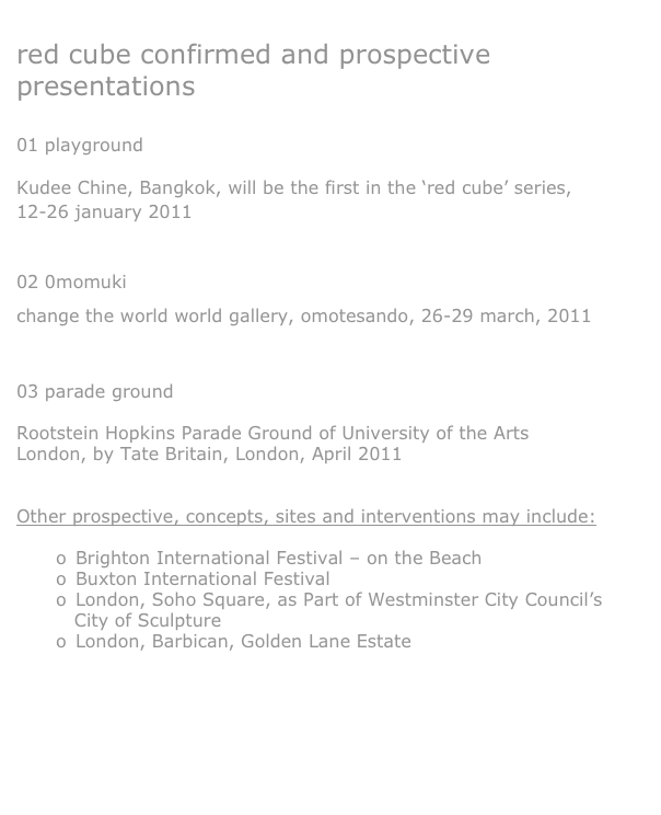

red cube confirmed and prospective presentations


01 playground

Kudee Chine, Bangkok, will be the first in the ‘red cube’ series, 12-26 january 2011

02 0momuki
change the world world gallery, omotesando, 26-29 march, 2011


03 parade ground

Rootstein Hopkins Parade Ground of University of the Arts London, by Tate Britain, London, April 2011


Other prospective, concepts, sites and interventions may include:

o	Brighton International Festival – on the Beach
o	Buxton International Festival
o	London, Soho Square, as Part of Westminster City Council’s 
   City of Sculpture 
o	London, Barbican, Golden Lane Estate




view via the sublime filmic work, version for the internet: naka-ma


